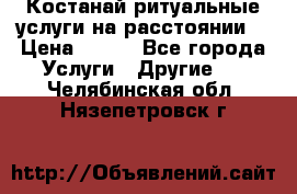 Костанай-ритуальные услуги на расстоянии. › Цена ­ 100 - Все города Услуги » Другие   . Челябинская обл.,Нязепетровск г.